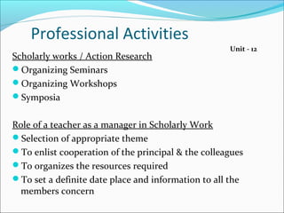Professional Activities
Scholarly works / Action Research
Organizing Seminars
Organizing Workshops
Symposia
Role of a teacher as a manager in Scholarly Work
Selection of appropriate theme
To enlist cooperation of the principal & the colleagues
To organizes the resources required
To set a definite date place and information to all the
members concern
Unit - 12