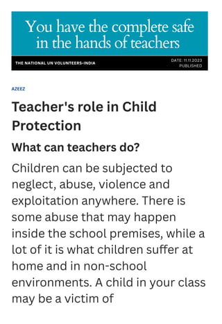 AZEEZ
Teacher's role in Child
Protection
What can teachers do?
Children can be subjected to
neglect, abuse, violence and
exploitation anywhere. There is
some abuse that may happen
inside the school premises, while a
lot of it is what children suffer at
home and in non-school
environments. A child in your class
may be a victim of
You have the complete safe
in the hands of teachers
DATE: 11.11.2023
PUBLISHED
THE NATIONAL UN VOLUNTEERS-INDIA
 