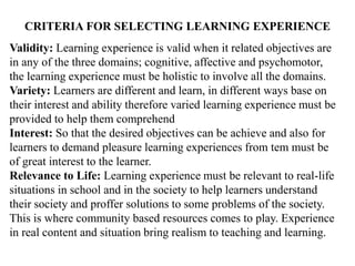 CRITERIA FOR SELECTING LEARNING EXPERIENCE
Validity: Learning experience is valid when it related objectives are
in any of the three domains; cognitive, affective and psychomotor,
the learning experience must be holistic to involve all the domains.
Variety: Learners are different and learn, in different ways base on
their interest and ability therefore varied learning experience must be
provided to help them comprehend
Interest: So that the desired objectives can be achieve and also for
learners to demand pleasure learning experiences from tem must be
of great interest to the learner.
Relevance to Life: Learning experience must be relevant to real-life
situations in school and in the society to help learners understand
their society and proffer solutions to some problems of the society.
This is where community based resources comes to play. Experience
in real content and situation bring realism to teaching and learning.
 