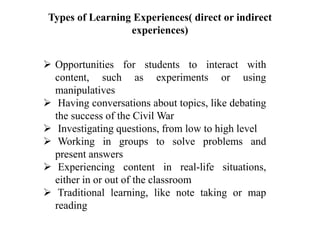 Types of Learning Experiences( direct or indirect
experiences)
 Opportunities for students to interact with
content, such as experiments or using
manipulatives
 Having conversations about topics, like debating
the success of the Civil War
 Investigating questions, from low to high level
 Working in groups to solve problems and
present answers
 Experiencing content in real-life situations,
either in or out of the classroom
 Traditional learning, like note taking or map
reading
 