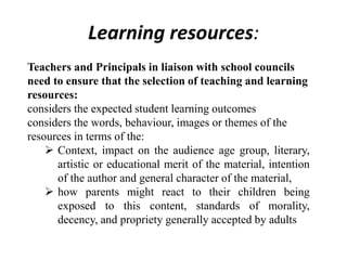 Learning resources:
Teachers and Principals in liaison with school councils
need to ensure that the selection of teaching and learning
resources:
considers the expected student learning outcomes
considers the words, behaviour, images or themes of the
resources in terms of the:
 Context, impact on the audience age group, literary,
artistic or educational merit of the material, intention
of the author and general character of the material,
 how parents might react to their children being
exposed to this content, standards of morality,
decency, and propriety generally accepted by adults
 