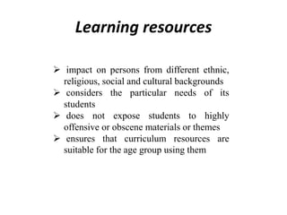 Learning resources
 impact on persons from different ethnic,
religious, social and cultural backgrounds
 considers the particular needs of its
students
 does not expose students to highly
offensive or obscene materials or themes
 ensures that curriculum resources are
suitable for the age group using them
 