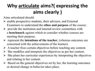 Why articulate aims?( expressing the
aims clearly )
Aims articulated should:
 enable prospective students, their advisers, and External
Examiners to understand the ethos and purpose of the course;
 provide the institution and internal review committees with
a benchmark against which to consider whether courses are
meeting their purpose;
 represent the intentions of the teacher, (whereas outcomes are
concerned with the achievements of the learner).
 A teacher fixes certain objectives before teaching any content.
 She modifies and interprets the objectives as per her content.
 She plans her curricular experiences by interpreting the objectives
and relating to her content.
 Based on the general objectives set by her, the learning outcomes
or desired change in behavior takes place.
 