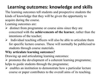 Learning outcomes: knowledge and skills
The learning outcomes tell students and prospective students the
kinds of knowledge that they will be given the opportunity to
acquire during the course.
Learning outcomes are:
 distinct from programme or course aims since they are
concerned with the achievements of the learner, rather than the
intentions of the teacher;
 Individual teaching officers will also be able to articulate them
for specific lecture courses. These will normally be publicised to
students through course materials.
Why articulate learning outcomes?
Drawing up and articulating learning outcomes:
 promotes the development of a coherent learning programme;
helps to guide students through the programme;
 enables an institution to demonstrate how a particular lecture
course or paper contributes to the overall aims of its teaching.
 
