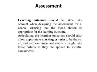 Assessment
Learning outcomes should be taken into
account when designing the assessment for a
course, ensuring that the mode chosen is
appropriate for the learning outcome.
Articulating the learning outcomes should also
allow appropriate marking criteria to be drawn
up, and give examiners and students insight into
those criteria as they are applied to specific
assessments.
 