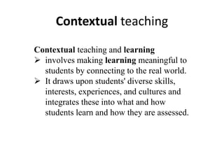 Contextual teaching
Contextual teaching and learning
 involves making learning meaningful to
students by connecting to the real world.
 It draws upon students' diverse skills,
interests, experiences, and cultures and
integrates these into what and how
students learn and how they are assessed.
 