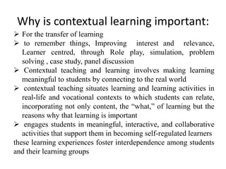 Why is contextual learning important:
 For the transfer of learning
 to remember things, Improving interest and relevance,
Learner centred, through Role play, simulation, problem
solving , case study, panel discussion
 Contextual teaching and learning involves making learning
meaningful to students by connecting to the real world
 contextual teaching situates learning and learning activities in
real-life and vocational contexts to which students can relate,
incorporating not only content, the “what,” of learning but the
reasons why that learning is important
 engages students in meaningful, interactive, and collaborative
activities that support them in becoming self-regulated learners
these learning experiences foster interdependence among students
and their learning groups
 