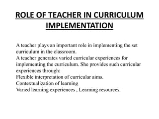 ROLE OF TEACHER IN CURRICULUM
IMPLEMENTATION
A teacher plays an important role in implementing the set
curriculum in the classroom.
A teacher generates varied curricular experiences for
implementing the curriculum. She provides such curricular
experiences through:
Flexible interpretation of curricular aims.
Contextualization of learning
Varied learning experiences , Learning resources.
 