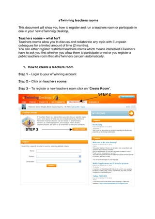 eTwinning teachers rooms

This document will show you how to register and run a teachers room or participate in
one in your new eTwinning Desktop.

Teachers rooms – what for?
Teachers rooms allow you to discuss and collaborate any topic with European
colleagues for a limited amount of time (2 months).
You can either register restricted teachers rooms which means interested eTwinners
have to ask you first whether you allow them to participate or not or you register a
public teachers room that all eTwinners can join automatically.


   1. How to create a teachers room

Step 1 – Login to your eTwinning account

Step 2 – Click on teachers rooms

Step 3 – To register a new teachers room click on “Create Room”.
                                                         STEP 2




     STEP 3
 