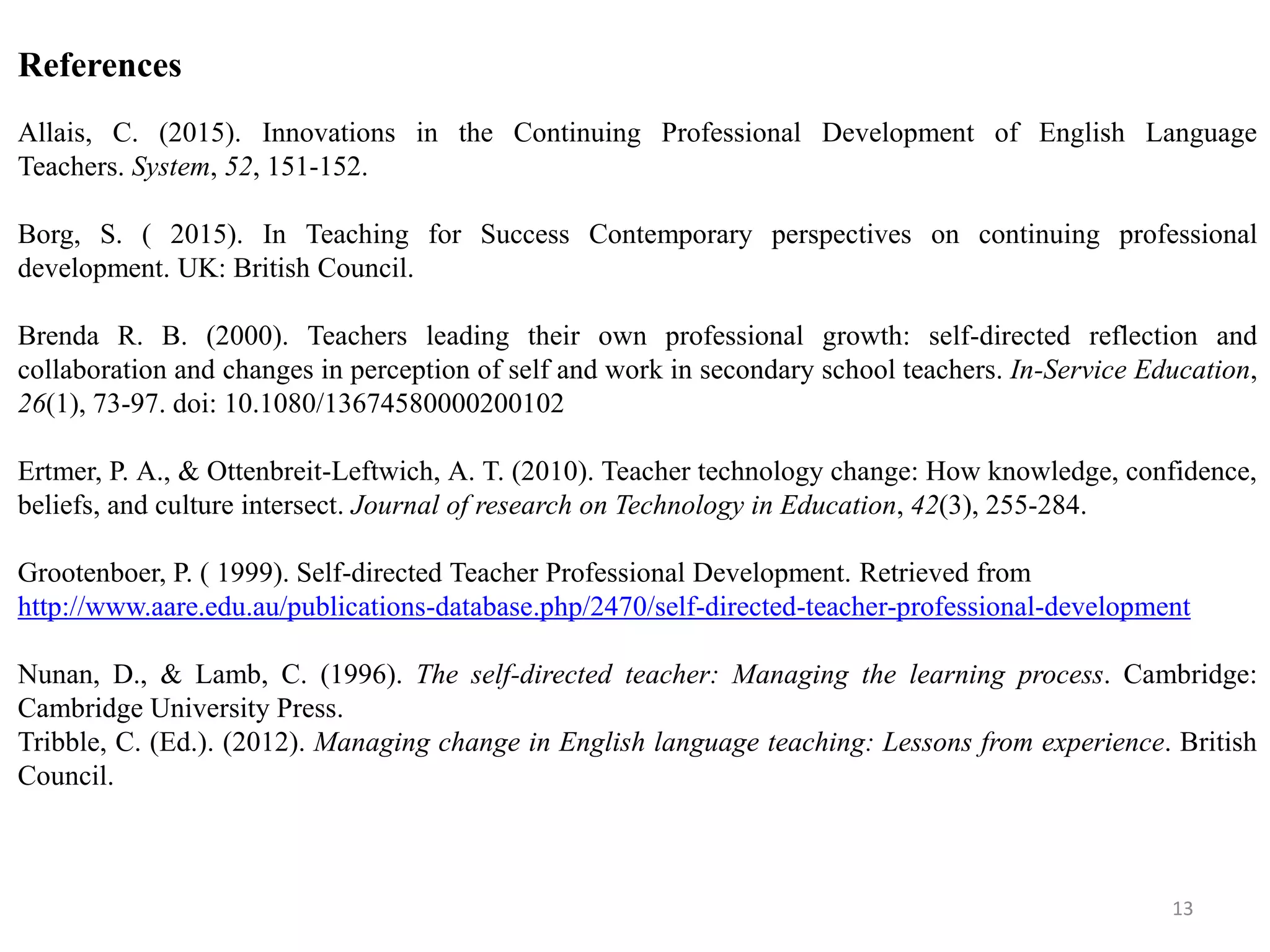 References
Allais, C. (2015). Innovations in the Continuing Professional Development of English Language
Teachers. System, 52, 151-152.
Borg, S. ( 2015). In Teaching for Success Contemporary perspectives on continuing professional
development. UK: British Council.
Brenda R. B. (2000). Teachers leading their own professional growth: self-directed reflection and
collaboration and changes in perception of self and work in secondary school teachers. In-Service Education,
26(1), 73-97. doi: 10.1080/13674580000200102
Ertmer, P. A., & Ottenbreit-Leftwich, A. T. (2010). Teacher technology change: How knowledge, confidence,
beliefs, and culture intersect. Journal of research on Technology in Education, 42(3), 255-284.
Grootenboer, P. ( 1999). Self-directed Teacher Professional Development. Retrieved from
http://www.aare.edu.au/publications-database.php/2470/self-directed-teacher-professional-development
Nunan, D., & Lamb, C. (1996). The self-directed teacher: Managing the learning process. Cambridge:
Cambridge University Press.
Tribble, C. (Ed.). (2012). Managing change in English language teaching: Lessons from experience. British
Council.
13
 