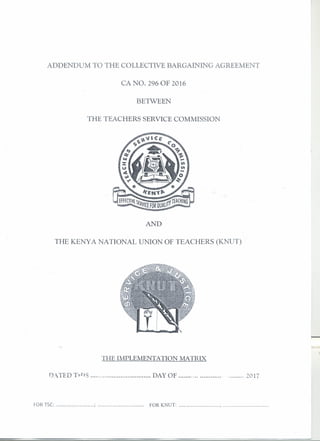 ADDENDUM TO THE COLLECTIVE BARGAINING AGREEMENT
CA NO. 296 OF 2016
BE'IWEEN
THE TEACHERS SERVICE COMMISSION
AND
THE KENYA NATIONAL UNION OF TEACHERS (KNUT)
TIlE IMPLEMENTATION MATRD(
D.iTIDT·t-l·iS "., DAY OF ·· 2017
FOR TSC: ; FOR KNUT: ; .
 