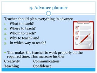 4. Advance planner
Teacher should plan everything in advance
1.  What to teach?
2.  Where to teach?
3.  Whom to teach?
4.  Why to teach? and
5.  In which way to teach?
—  This makes the teacher to work properly on the
required time. This increase his/her
Creativity Communication
Teaching Confidence.
 