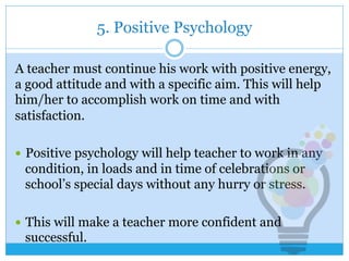 5. Positive Psychology
A teacher must continue his work with positive energy,
a good attitude and with a specific aim. This will help
him/her to accomplish work on time and with
satisfaction.
—  Positive psychology will help teacher to work in any
condition, in loads and in time of celebrations or
school’s special days without any hurry or stress.
—  This will make a teacher more confident and
successful.
 
