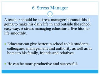 6. Stress Manager
A teacher should be a stress manager because this is
going to make his daily life in and outside the school
easy way. A stress managing educator is live his/her
life smoothly.
—  Educator can give better in school to his students,
colleagues, management and authority as well as at
home to his family, friends and relatives.
—  He can be more productive and successful.
 