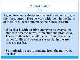 7. Motivator
A good teacher is always motivates his students to give
their best output. He/she work with them in the lights
of their intelligence and make their life successful.
—  If teacher is with positive energy to do everything,
students became active, interactive and productive.
They give their best at all the hard time, learn their
values for life and becomes successful in the area
they are perfect.
—  So motivation goes to students from the motivated
teacher.
 