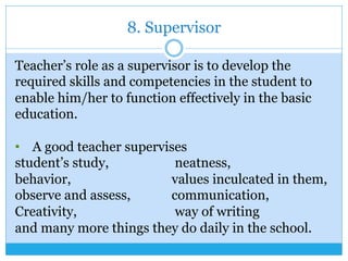 8. Supervisor
Teacher’s role as a supervisor is to develop the
required skills and competencies in the student to
enable him/her to function effectively in the basic
education.
•  A good teacher supervises
student’s study, neatness,
behavior, values inculcated in them,
observe and assess, communication,
Creativity, way of writing
and many more things they do daily in the school.
 