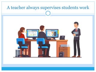 A teacher always supervises students work
 