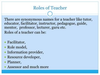 Roles of Teacher
There are synonymous names for a teacher like tutor,
educator, facilitator, instructor, pedagogue, guide,
mentor, professor, lecturer, guru etc.
Roles of a teacher can be:
—  Facilitator,
—  Role model,
—  Information provider,
—  Resource developer,
—  Planner,
—  Assessor and much more
 
