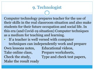 9. Technologist
Computer technology prepares teacher for the use of
their skills in the real classroom situation and also make
students for their future occupation and social life. In
this era (and Covid-19 situation) Computer techniques
as a medium for teaching and learning.
•  If a teacher is well versed with computer
techniques can independently work and prepare
Own lessons notes, Educational videos,
Take online class, Prepare worksheets,
Check the study, Type and check test papers,
Make the result ready
 
