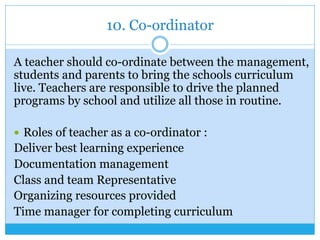 10. Co-ordinator
A teacher should co-ordinate between the management,
students and parents to bring the schools curriculum
live. Teachers are responsible to drive the planned
programs by school and utilize all those in routine.
—  Roles of teacher as a co-ordinator :
Deliver best learning experience
Documentation management
Class and team Representative
Organizing resources provided
Time manager for completing curriculum
 