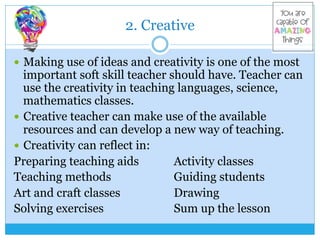 2. Creative
—  Making use of ideas and creativity is one of the most
important soft skill teacher should have. Teacher can
use the creativity in teaching languages, science,
mathematics classes.
—  Creative teacher can make use of the available
resources and can develop a new way of teaching.
—  Creativity can reflect in:
Preparing teaching aids Activity classes
Teaching methods Guiding students
Art and craft classes Drawing
Solving exercises Sum up the lesson
 