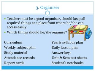 3. Organiser
—  Teacher must be a good organiser, should keep all
required things at a place from where he/she can
access easily.
—  Which things should he/she organise?
Curriculum Yearly syllabus plan
Weekly subject plan Daily lesson plan
Study material Answer keys
Attendance records Unit & Sem test sheets
Report cards Student’s notebooks
 
