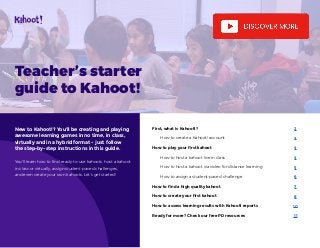 First, what is Kahoot!?
How to create a Kahoot! account
How to play your first kahoot
How to host a kahoot live in class
How to host a kahoot via video for distance learning
How to assign a student-paced challenge
How to find a high quality kahoot
How to create your first kahoot
How to assess learning results with Kahoot! reports
Ready for more? Check our free PD resources	
2
3
4
4
5
6
7
8
10
11
Teacher’s starter
guide to Kahoot!
New to Kahoot!? You’ll be creating and playing
awesome learning games in no time, in class,
virtually and in a hybrid format - just follow
the step-by-step instructions in this guide.
You’ll learn how to find ready-to-use kahoots, host a kahoot
in class or virtually, assign student-paced challenges,
and even create your own kahoots. Let’s get started!
 