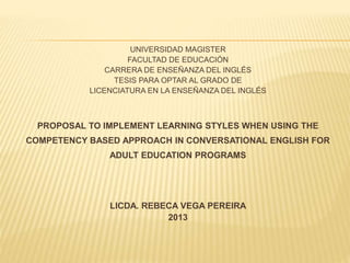 UNIVERSIDAD MAGISTER
FACULTAD DE EDUCACIÓN
CARRERA DE ENSEÑANZA DEL INGLÉS
TESIS PARA OPTAR AL GRADO DE
LICENCIATURA EN LA ENSEÑANZA DEL INGLÉS
PROPOSAL TO IMPLEMENT LEARNING STYLES WHEN USING THE
COMPETENCY BASED APPROACH IN CONVERSATIONAL ENGLISH FOR
ADULT EDUCATION PROGRAMS
LICDA. REBECA VEGA PEREIRA
2013
 