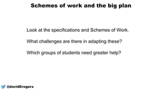 Schemes of work and the big plan
@davidErogers
Look at the specifications and Schemes of Work.
What challenges are there in adapting these?
Which groups of students need greater help?
 