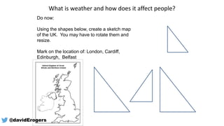 What is weather and how does it affect people?
Do now:
Using the shapes below, create a sketch map
of the UK. You may have to rotate them and
resize.
Mark on the location of: London, Cardiff,
Edinburgh, Belfast
@davidErogers
 