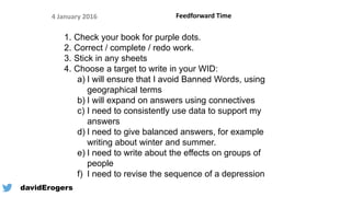 Feedforward Time4 January 2016
1. Check your book for purple dots.
2. Correct / complete / redo work.
3. Stick in any sheets
4. Choose a target to write in your WID:
a) I will ensure that I avoid Banned Words, using
geographical terms
b) I will expand on answers using connectives
c) I need to consistently use data to support my
answers
d) I need to give balanced answers, for example
writing about winter and summer.
e) I need to write about the effects on groups of
people
f) I need to revise the sequence of a depression
@davidErogers
 