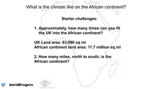 What is the climate like on the African continent?
Starter challenges:
1. Approximately, how many times can you fit
the UK into the African continent?
UK Land area: 83,698 sq mi
African continent land area: 11.7 million sq mi
2. How many miles, north to south, is the
African continent?
@davidErogers
 