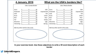 4 January, 2016 What are the USA’s borders like?
USA / Canada Border
Scary 1 5 10 Safe
Protected 1 5 10 Unprotected
Cold 1 5 10 Hot
Rural 1 5 10 Urban
Rich 1 5 10 Poor
Full 1 5 10 Empty
Attractive 1 5 10 Ugly
Interesting 1 5 10 Boring
Add any other words to the circle:
USA / Mexico Border
Scary 1 5 10 Safe
Protected 1 5 10 Unprotected
Cold 1 5 10 Hot
Rural 1 5 10 Urban
Rich 1 5 10 Poor
Full 1 5 10 Empty
Attractive 1 5 10 Ugly
Interesting 1 5 10 Boring
Add any other words to the circle:
In your exercise book. Use these adjectives to write a 50 word description of each
border
@davidErogers
 
