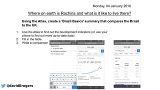 Using the Atlas, create a ‘Brazil Basics’ summary that compares the Brazil
to the UK
1. Use the Atlas to find out the development indicators (or use your
phone to find out more up-to-date data)
2. Fill in the table.
3. Write a comparison
Where on earth is Rochina and what is it like to live there?
Monday, 04 January 2016
@davidErogers
 