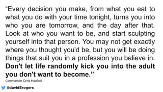 “Every decision you make, from what you eat to
what you do with your time tonight, turns you into
who you are tomorrow, and the day after that.
Look at who you want to be, and start sculpting
yourself into that person. You may not get exactly
where you thought you'd be, but you will be doing
things that suit you in a profession you believe in.
Don't let life randomly kick you into the adult
you don't want to become.”
Commander Chris Hadfield
@davidErogers
 
