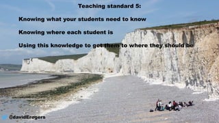 Teaching standard 5:
Knowing what your students need to know
Knowing where each student is
Using this knowledge to get them to where they should be
@davidErogers
 
