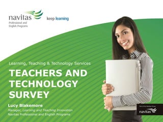 TEACHERS AND
TECHNOLOGY
SURVEY
Learning, Teaching & Technology Services
Lucy Blakemore
Manager, Learning and Teaching Innovation
Navitas Professional and English Programs
 