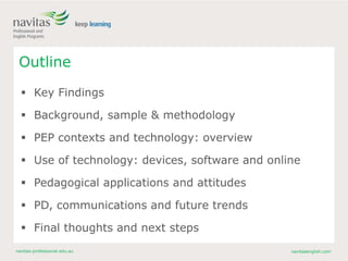 navitas-professional.edu.au navitasenglish.com
Outline
 Key Findings
 Background, sample & methodology
 PEP contexts and technology: overview
 Use of technology: devices, software and online
 Pedagogical applications and attitudes
 PD, communications and future trends
 Final thoughts and next steps
 