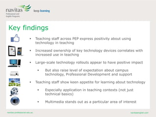 navitas-professional.edu.au navitasenglish.com
Key findings
 Teaching staff across PEP express positivity about using
technology in teaching
 Increased ownership of key technology devices correlates with
increased use in teaching
 Large-scale technology rollouts appear to have positive impact
 But also raise level of expectation about campus
technology, Professional Development and support
 Teaching staff show keen appetite for learning about technology
 Especially application in teaching contexts (not just
technical basics)
 Multimedia stands out as a particular area of interest
 