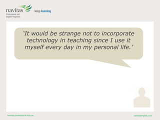navitas-professional.edu.au navitasenglish.com
‘It would be strange not to incorporate
technology in teaching since I use it
myself every day in my personal life.’
 