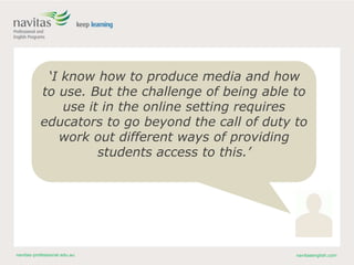 navitas-professional.edu.au navitasenglish.com
‘I know how to produce media and how
to use. But the challenge of being able to
use it in the online setting requires
educators to go beyond the call of duty to
work out different ways of providing
students access to this.’
 