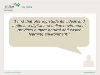 navitas-professional.edu.au navitasenglish.com
‘I find that offering students videos and
audio in a digital and online environment
provides a more natural and easier
learning environment.’
 