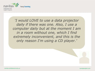 navitas-professional.edu.au navitasenglish.com
‘I would LOVE to use a data projector
daily if there was one. Also, I use a
computer daily but at the moment I am
in a room without one, which I find
extremely inconvenient, and this is the
only reason I'm using a CD player.’
 