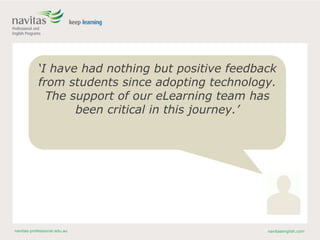 navitas-professional.edu.au navitasenglish.com
‘I have had nothing but positive feedback
from students since adopting technology.
The support of our eLearning team has
been critical in this journey.’
 