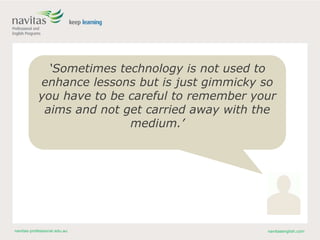 navitas-professional.edu.au navitasenglish.com
‘Sometimes technology is not used to
enhance lessons but is just gimmicky so
you have to be careful to remember your
aims and not get carried away with the
medium.’
 