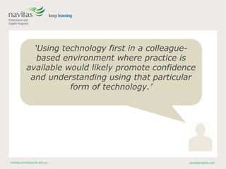 navitas-professional.edu.au navitasenglish.com
‘Using technology first in a colleague-
based environment where practice is
available would likely promote confidence
and understanding using that particular
form of technology.’
 