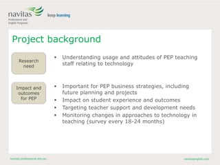 navitas-professional.edu.au navitasenglish.com
Project background
 Understanding usage and attitudes of PEP teaching
staff relating to technology
 Important for PEP business strategies, including
future planning and projects
 Impact on student experience and outcomes
 Targeting teacher support and development needs
 Monitoring changes in approaches to technology in
teaching (survey every 18-24 months)
Research
need
Impact and
outcomes
for PEP
 