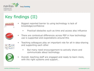 navitas-professional.edu.au navitasenglish.com
Key findings (II)
 Biggest reported barrier to using technology is lack of
knowledge/confidence
 Practical obstacles such as time and access also influence
 There are contextual differences across PEP in how technology
use is supported and expectations around this
 Teaching colleagues play an important role for all in idea-sharing
and supporting each other
 But many need encouragement to actively share and
communicate about technology
 Overall, teaching staff are engaged and ready to learn more,
with the right systems and support…
 