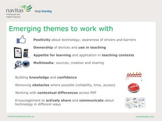 navitas-professional.edu.au navitasenglish.com
Emerging themes to work with
Positivity about technology; awareness of drivers and barriers
Ownership of devices and use in teaching
Appetite for learning and application in teaching contexts
Multimedia: sources, creation and sharing
Building knowledge and confidence
Removing obstacles where possible (reliability, time, access)
Working with contextual differences across PEP
Encouragement to actively share and communicate about
technology in different ways
 