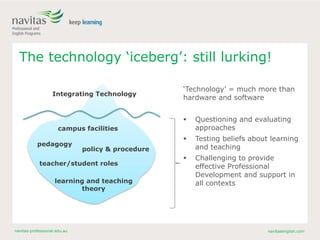 navitas-professional.edu.au navitasenglish.com
The technology ‘iceberg’: still lurking!
‘Technology’ = much more than
hardware and software
 Questioning and evaluating
approaches
 Testing beliefs about learning
and teaching
 Challenging to provide
effective Professional
Development and support in
all contexts
Integrating Technology
pedagogy
policy & procedure
teacher/student roles
learning and teaching
theory
campus facilities
 